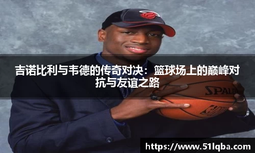 吉诺比利与韦德的传奇对决：篮球场上的巅峰对抗与友谊之路