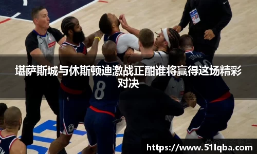 堪萨斯城与休斯顿迪激战正酣谁将赢得这场精彩对决