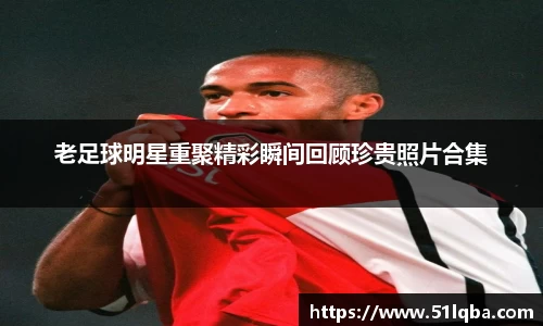 老足球明星重聚精彩瞬间回顾珍贵照片合集