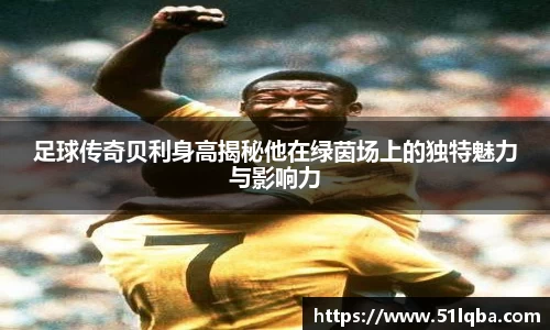 足球传奇贝利身高揭秘他在绿茵场上的独特魅力与影响力